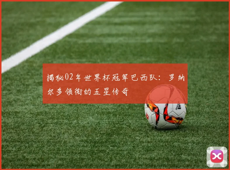 揭秘02年世界杯冠军巴西队：罗纳尔多领衔的五星传奇