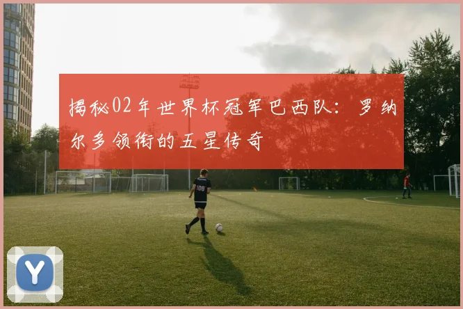 揭秘02年世界杯冠军巴西队：罗纳尔多领衔的五星传奇